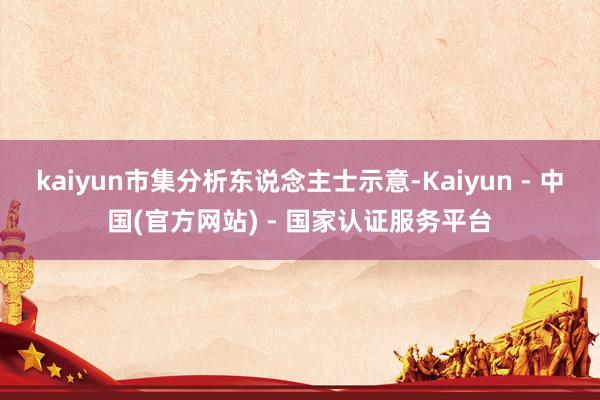 kaiyun市集分析东说念主士示意-Kaiyun - 中国(官方网站) - 国家认证服务平台