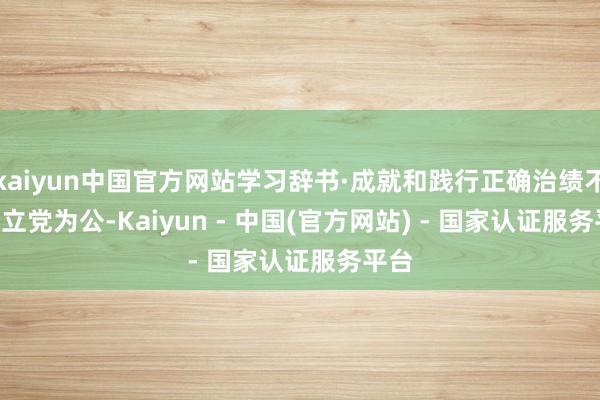 kaiyun中国官方网站学习辞书·成就和践行正确治绩不雅 | 立党为公-Kaiyun - 中国(官方网站) - 国家认证服务平台